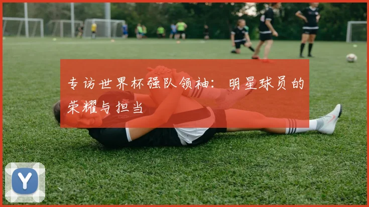 专访世界杯强队领袖：明星球员的荣耀与担当