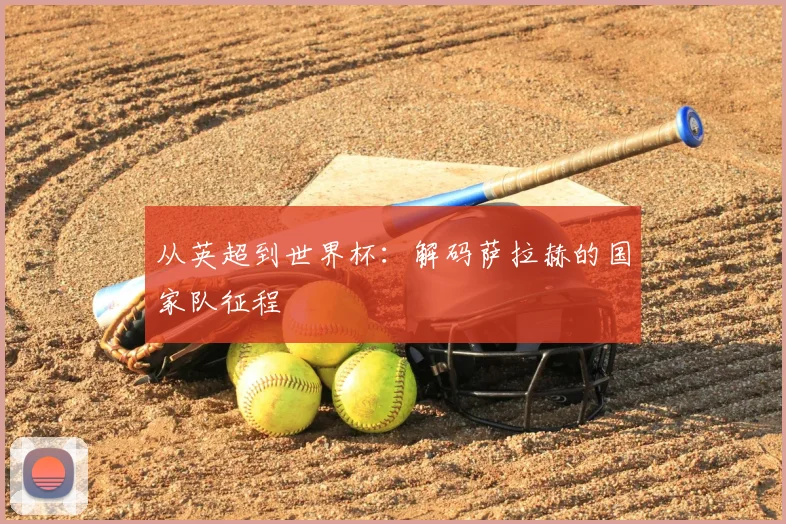 从英超到世界杯:解码萨拉赫的国家队征程