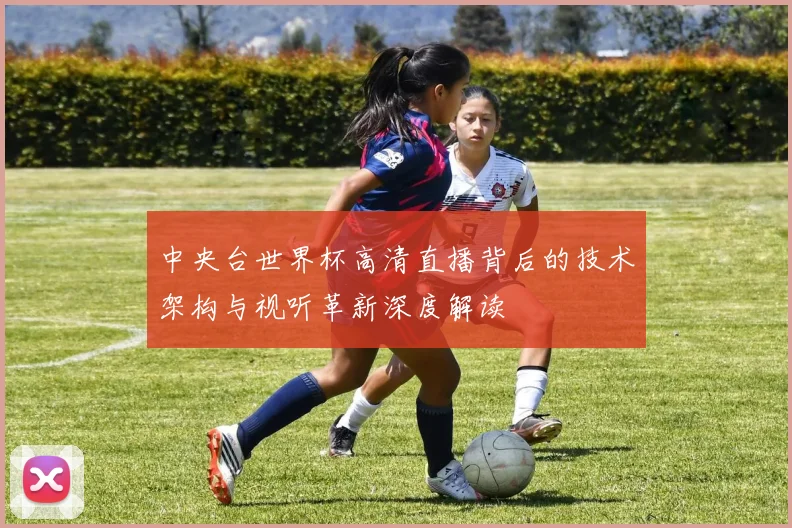 中央台世界杯高清直播背后的技术架构与视听革新深度解读