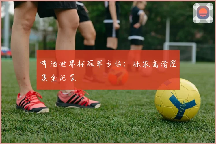 啤酒世界杯冠军专访：独家高清图集全记录