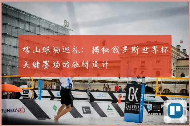 喀山球场巡礼：揭秘俄罗斯世界杯关键赛场的独特设计