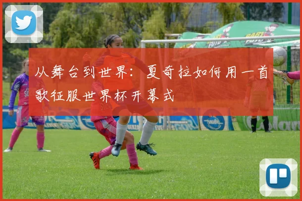 从舞台到世界：夏奇拉如何用一首歌征服世界杯开幕式