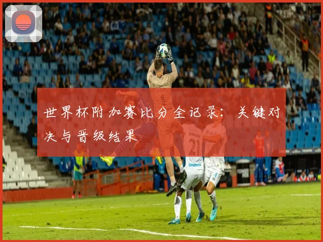 世界杯附加赛比分全记录：关键对决与晋级结果