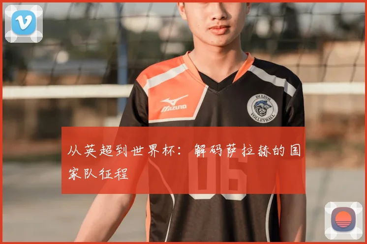 从英超到世界杯：解码萨拉赫的国家队征程