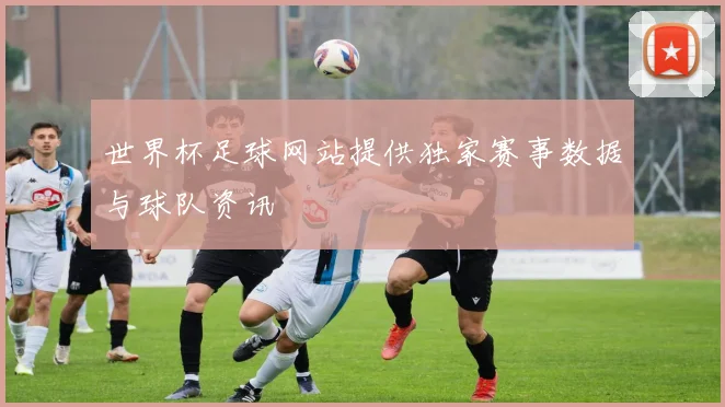 世界杯足球网站提供独家赛事数据与球队资讯