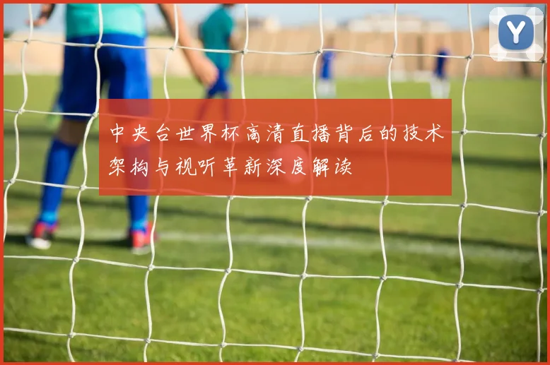 中央台世界杯高清直播背后的技术架构与视听革新深度解读