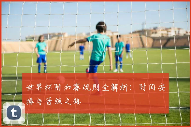 世界杯附加赛规则全解析：时间安排与晋级之路