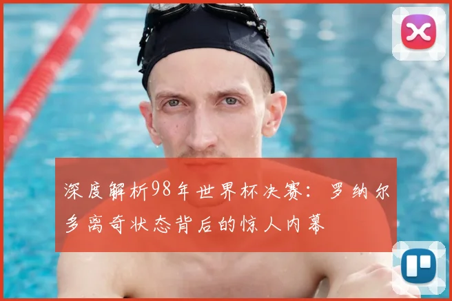 深度解析98年世界杯决赛：罗纳尔多离奇状态背后的惊人内幕